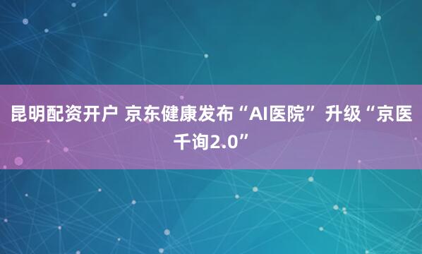 昆明配资开户 京东健康发布“AI医院” 升级“京医千询2.0”
