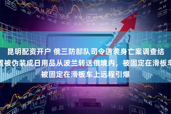 昆明配资开户 俄三防部队司令遇袭身亡案调查结束！爆炸装置被伪装成日用品从波兰转送俄境内，被固定在滑板车上远程引爆