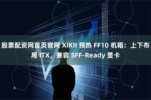 股票配资网首页官网 XIKII 预热 FF10 机箱：上下布局 ITX，兼容 SFF-Ready 显卡
