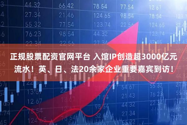正规股票配资官网平台 入馆IP创造超3000亿元流水！英、日、法20余家企业重要嘉宾到访！