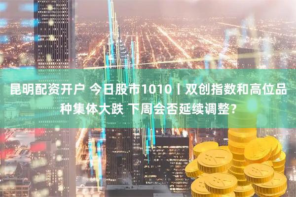昆明配资开户 今日股市1010丨双创指数和高位品种集体大跌 下周会否延续调整？