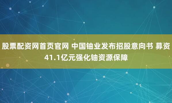 股票配资网首页官网 中国铀业发布招股意向书 募资41.1亿元强化铀资源保障