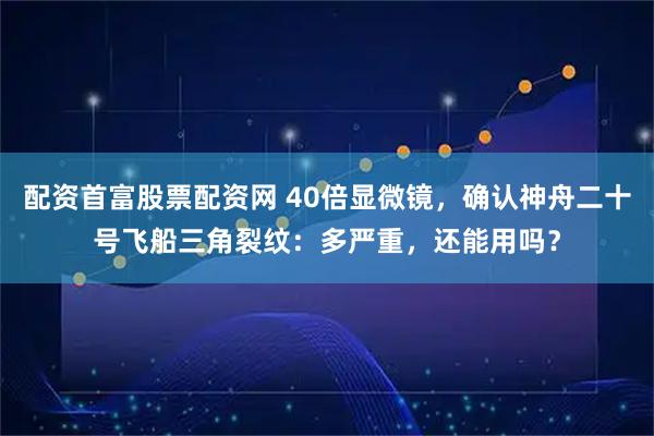 配资首富股票配资网 40倍显微镜，确认神舟二十号飞船三角裂纹：多严重，还能用吗？