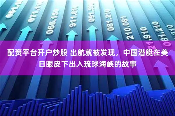 配资平台开户炒股 出航就被发现，中国潜艇在美日眼皮下出入琉球海峡的故事