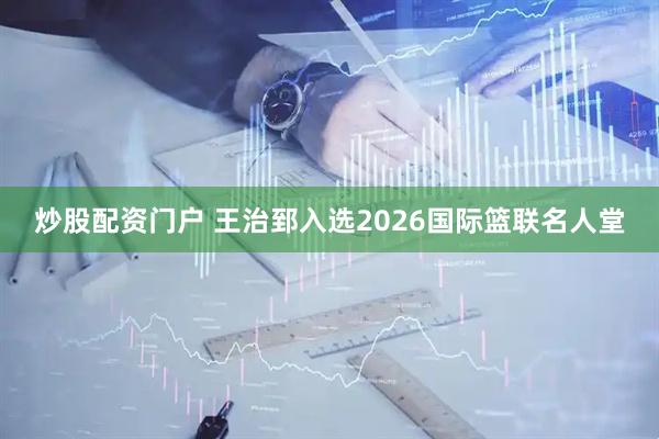 炒股配资门户 王治郅入选2026国际篮联名人堂