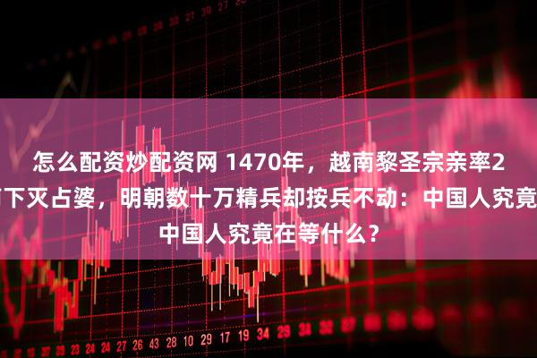 怎么配资炒配资网 1470年，越南黎圣宗亲率26万大军南下灭占婆，明朝数十万精兵却按兵不动：中国人究竟在等什么？
