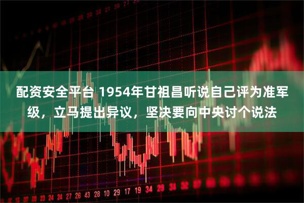 配资安全平台 1954年甘祖昌听说自己评为准军级，立马提出异议，坚决要向中央讨个说法