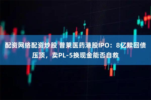 配资网络配资炒股 普莱医药港股IPO：8亿赎回债压顶，卖PL-5换现金能否自救