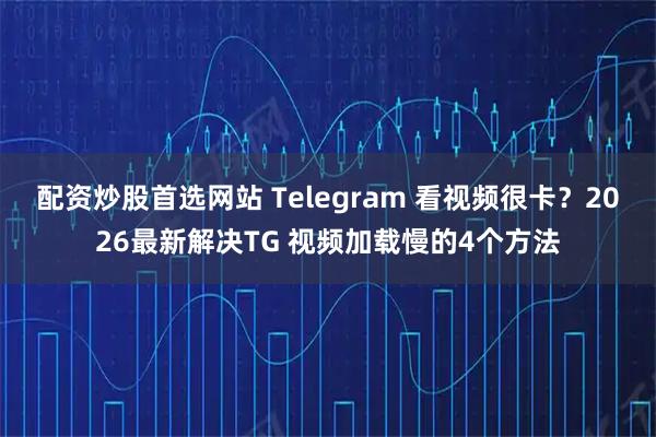 配资炒股首选网站 Telegram 看视频很卡？2026最新解决TG 视频加载慢的4个方法
