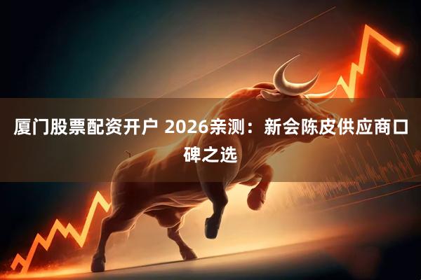 厦门股票配资开户 2026亲测:新会陈皮供应商口碑之选