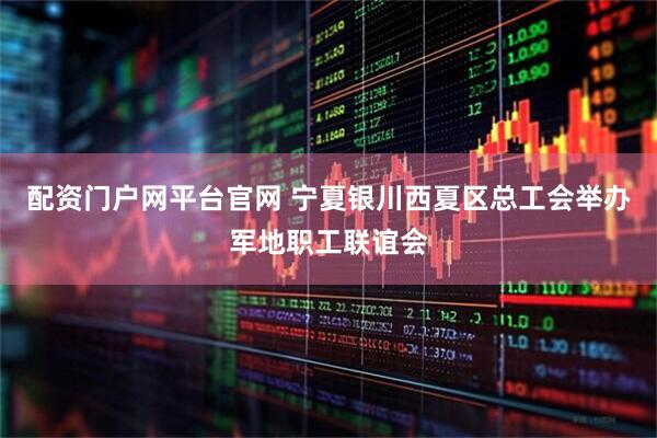 配资门户网平台官网 宁夏银川西夏区总工会举办军地职工联谊会