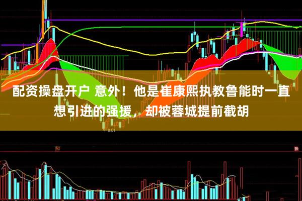 配资操盘开户 意外！他是崔康熙执教鲁能时一直想引进的强援，却被蓉城提前截胡