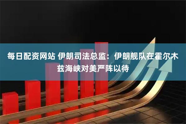 每日配资网站 伊朗司法总监：伊朗舰队在霍尔木兹海峡对美严阵以待