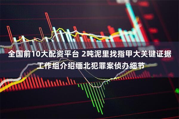 全国前10大配资平台 2吨泥里找指甲大关键证据 工作组介绍缅北犯罪案侦办细节