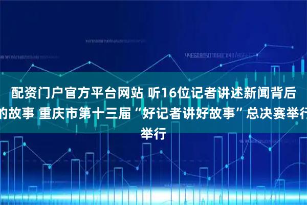 配资门户官方平台网站 听16位记者讲述新闻背后的故事 重庆市第十三届“好记者讲好故事”总决赛举行