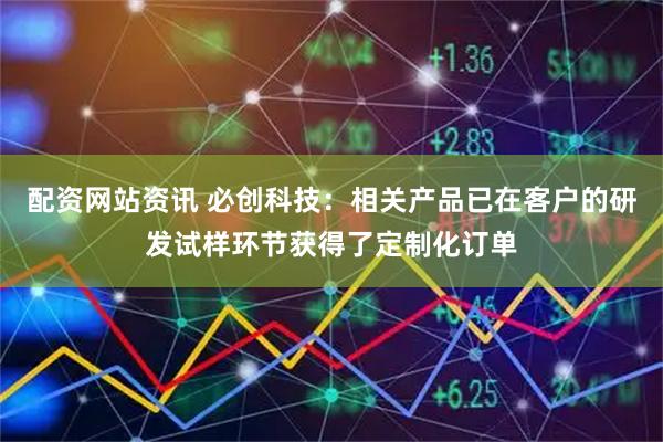 配资网站资讯 必创科技:相关产品已在客户的研发试样环节获得了定制化订单