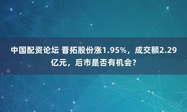 中国配资论坛 晋拓股份涨1.95%，成交额2.29亿元，后市是否有机会？